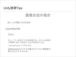 Unity技術Tips
起こった問題とその対処法
・Zigfu解像度問題
対応②
ビューワー系のクラスを改造する。ないしは自前
で実装する(←今回はこちらの対応をした)。
ZigImageViewerあたりを参考に実装。
画像合成の場合
ZigResolutionクラスで定義されていない解像度も
使えるようにするため。
 