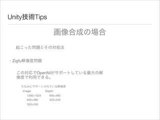 Unity技術Tips
起こった問題とその対処法
・Zigfu解像度問題
この対応でOpenNIがサポートしている最大の解
像度で利用できる。
ちなみにサポートされている解像度
Image:
1280×1024
640×480
320×240
Depth:
640×480
320×240
画像合成の場合
 