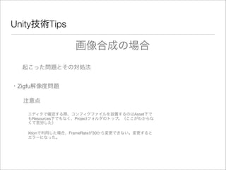 Unity技術Tips
起こった問題とその対処法
・Zigfu解像度問題
注意点
エディタで確認する際、コンフィグファイルを設置するのはAsset下で
もResources下でもなく、Projectフォルダのトップ。（ここがわからな
くて苦労した）
Xtionで利用した場合、FrameRateが30から変更できない。変更すると
エラーになった。
画像合成の場合
 
