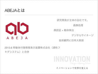 ABEJAとは
顔認証 × 動体検出
2013.6 移動体付随情報表示装置株式会社（通称フ
キダシステム）と合併
画像処理
デジタルサイネージ
研究開発が主体の会社です。
技術顧問に旧帝大教授
 