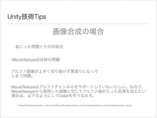 Unity技術Tips
起こった問題とその対処法
・MovieTexture合成時の問題
アルファ画像が上手く切り抜けず黒塗りになって
しまう問題。
画像合成の場合
MovieTextureはアルファチャンネルをサポートしていないらしい。なので、
MovieTextureから取得した画像に対してアルファ値が入った処理を加えたい
場合は、以下のようにしてColorを作りなおす。
OutputPixels[outputIndex] = new Color32(InputPixels[srcIndex].r, InputPixels[srcIndex].g, InputPixels[srcIndex].b, alpha);
 