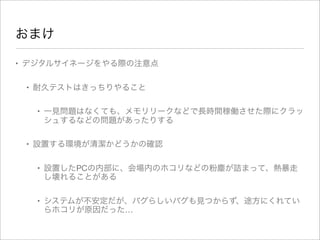 おまけ
• デジタルサイネージをやる際の注意点
• 耐久テストはきっちりやること
• 一見問題はなくても、メモリリークなどで長時間稼働させた際にクラッ
シュするなどの問題があったりする
• 設置する環境が清潔かどうかの確認
• 設置したPCの内部に、会場内のホコリなどの粉塵が詰まって、熱暴走
し壊れることがある
• システムが不安定だが、バグらしいバグも見つからず、途方にくれてい
らホコリが原因だった…
 