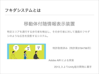 フキダシステムとは
移動体付随情報表示装置
特定エリアを通行する歩行者を検出し、その歩行者に対して漫画のフキダ
シのような広告を投影するシステム。
特許取得済み（特許第3784796号）
Adobe AIR による実装
2013, 3 よりUnity版の開発に着手
 