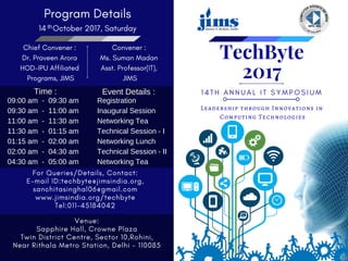 1 4 T H A N N U A L I T S Y M P O S I U M
Leadership through Innovations in
 Computing Technologies
TechByte
2017
Program Details
14   October 2017, Saturday
Chief Convener :
Dr. Praveen Arora
HOD-IPU Affiliated
 Programs, JIMS
Convener :
Ms. Suman Madan
Asst. Professor(IT),
 JIMS
For Queries/Details, Contact:
E-mail ID:techbyte@jimsindia.org,
sanchitasinghal06@gmail.com
www.jimsindia.org/techbyte
Tel:011-45184042
Venue:
Sapphire Hall, Crowne Plaza
Twin District Centre, Sector 10,Rohini,
Near Rithala Metro Station, Delhi - 110085
09:00 am - 09:30 am
09:30 am - 11:00 am
11:00 am - 11:30 am
11:30 am - 01:15 am
01:15 am - 02:00 am
02:00 am - 04:30 am
04:30 am - 05:00 am
Registration
Inaugural Session
Networking Tea
Technical Session - I
Networking Lunch
Technical Session - II
Networking Tea
Time : Event Details :
th
 