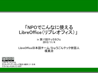「NPOでこんなに使える
            LibreOffice（リブレオフィス）」
                           in 第17回テックカフェ
                               2012/11/4

           LibreOffice日本語チーム/ひょうごんテック世話人
                          榎真治


このドキュメントは
クリエイティブ・コモンズ表示-継承 2.1 日本
でライセンスされています
 