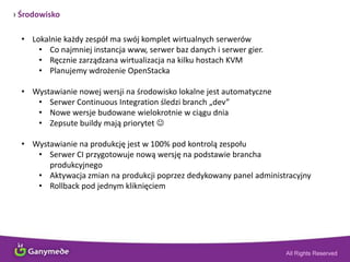 › Środowisko
• Lokalnie każdy zespół ma swój komplet wirtualnych serwerów
• Co najmniej instancja www, serwer baz danych i serwer gier.
• Ręcznie zarządzana wirtualizacja na kilku hostach KVM
• Planujemy wdrożenie OpenStacka
• Wystawianie nowej wersji na środowisko lokalne jest automatyczne
• Serwer Continuous Integration śledzi branch „dev”
• Nowe wersje budowane wielokrotnie w ciągu dnia
• Zepsute buildy mają priorytet 
• Wystawianie na produkcję jest w 100% pod kontrolą zespołu
• Serwer CI przygotowuje nową wersję na podstawie brancha
produkcyjnego
• Aktywacja zmian na produkcji poprzez dedykowany panel administracyjny
• Rollback pod jednym kliknięciem
 