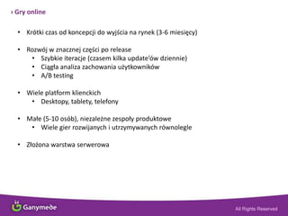 › Gry online
• Krótki czas od koncepcji do wyjścia na rynek (3-6 miesięcy)
• Rozwój w znacznej części po release
• Szybkie iteracje (czasem kilka update’ów dziennie)
• Ciągła analiza zachowania użytkowników
• A/B testing
• Wiele platform klienckich
• Desktopy, tablety, telefony
• Małe (5-10 osób), niezależne zespoły produktowe
• Wiele gier rozwijanych i utrzymywanych równolegle
• Złożona warstwa serwerowa
 