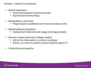 › Serwery – całkiem inne problemy
• System rozproszony
• Wiele równorzędnych instancji serwerów
• Asynchroniczna komunikacja
• Wielowątkowe „od zawsze”
• Programowanie współbieżne jest trudne (a mutexy to zło!)
• Nieprzewidywalne obciążenie
• Skalowalnośd trzeba brad pod uwagę od samego początku
• Znacznie mniejsza tolerancja na błędy w kodzie
• Jeśli coś się może zepsud, to w koocu się zepsuje
• Szansa 1 na milion w serwerze oznacza zdarzenie pewne 
• Infrastruktura jest zawodna
 
