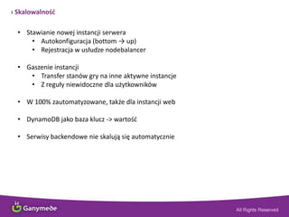 › Skalowalnośd
• Stawianie nowej instancji serwera
• Autokonfiguracja (bottom → up)
• Rejestracja w usłudze nodebalancer
• Gaszenie instancji
• Transfer stanów gry na inne aktywne instancje
• Z reguły niewidoczne dla użytkowników
• W 100% zautomatyzowane, także dla instancji web
• DynamoDB jako baza klucz -> wartośd
• Serwisy backendowe nie skalują się automatycznie
 
