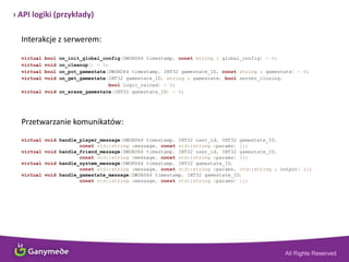 › API logiki (przykłady)
Interakcje z serwerem:
virtual bool on_init_global_config(DWORD64 timestamp, const string & global_config) = 0;
virtual void on_cleanup() = 0;
virtual bool on_put_gamestate(DWORD64 timestamp, INT32 gamestate_ID, const string & gamestate) = 0;
virtual void on_get_gamestate(INT32 gamestate_ID, string & gamestate, bool server_closing,
bool logic_reload) = 0;
virtual void on_erase_gamestate(INT32 gamestate_ID) = 0;
Przetwarzanie komunikatów:
virtual void handle_player_message(DWORD64 timestamp, INT32 user_id, INT32 gamestate_ID,
const std::string &message, const std::string &params) {};
virtual void handle_friend_message(DWORD64 timestamp, INT32 user_id, INT32 gamestate_ID,
const std::string &message, const std::string &params) {};
virtual void handle_system_message(DWORD64 timestamp, INT32 gamestate_ID,
const std::string &message, const std::string &params, std::string & output) {};
virtual void handle_gamestate_message(DWORD64 timestamp, INT32 gamestate_ID,
const std::string &message, const std::string &params) {};
 