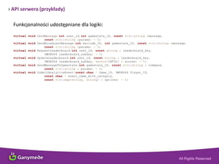 › API serwera (przykłady)
Funkcjonalności udostępniane dla logiki:
virtual void SendMessage(int user_id,int gamestate_ID, const std::string &message,
const std::string &params) = 0;
virtual void SendBroadcastMessage(int exclude_ID, int gamestate_ID, const std::string &message,
const std::string &params) = 0;
virtual void RequestLeaderboard(int user_id, const string & leaderboard_key,
DWORD64 leaderboard_subkey) = 0;
virtual void UpdateLeaderboard(int user_id, const string & leaderboard_key,
DWORD64 leaderboard_subkey, vector<INT32> & scores) = 0;
virtual void SendMessageToGamestate(int gamestate_ID, const std::string & command,
const std::string & params) = 0;
virtual void SubmitAnalyticsEvent(const char * Game_ID, DWORD64 Player_ID,
const char * event_name_with_category,
const std::map<string, string> & options) = 0;
 