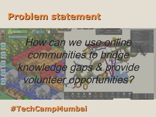 Problem statement


  How can we use online
   communities to bridge
 knowledge gaps & provide
  volunteer opportunities?

#TechCampMumbai
 