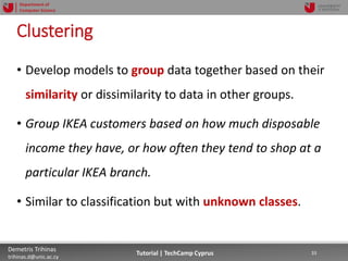 12/12/2018 33Demetris Trihinas
trihinas.d@unic.ac.cy
33Tutorial | TechCamp Cyprus
Department of
Computer Science
Clustering
• Develop models to group data together based on their
similarity or dissimilarity to data in other groups.
• Group IKEA customers based on how much disposable
income they have, or how often they tend to shop at a
particular IKEA branch.
• Similar to classification but with unknown classes.
 