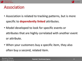 12/12/2018 39Demetris Trihinas
trihinas.d@unic.ac.cy
39Tutorial | TechCamp Cyprus
Department of
Computer Science
Association
• Association is related to tracking patterns, but is more
specific to dependently linked attributes.
• Model developed to look for specific events or
attributes that are highly correlated with another event
or attribute.
• When your customers buy a specific item, they also
often buy a second, related item.
 