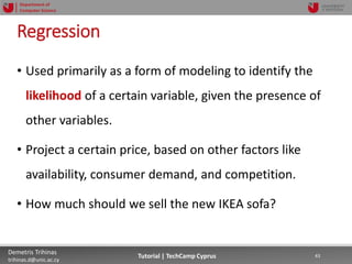 12/12/2018 43Demetris Trihinas
trihinas.d@unic.ac.cy
43Tutorial | TechCamp Cyprus
Department of
Computer Science
Regression
• Used primarily as a form of modeling to identify the
likelihood of a certain variable, given the presence of
other variables.
• Project a certain price, based on other factors like
availability, consumer demand, and competition.
• How much should we sell the new IKEA sofa?
 