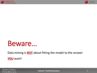 12/12/2018 45Demetris Trihinas
trihinas.d@unic.ac.cy
45Tutorial | TechCamp Cyprus
Department of
Computer Science
Beware…
Data mining is NOT about fitting the model to the answer
YOU want!
 