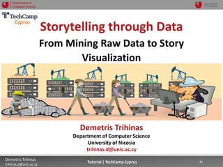 12/12/2018 81Demetris Trihinas
trihinas.d@unic.ac.cy
81Tutorial | TechCamp Cyprus
Department of
Computer Science
Storytelling through Data
From Mining Raw Data to Story
Visualization
Demetris Trihinas
Department of Computer Science
University of Nicosia
trihinas.d@unic.ac.cy
Cyprus
 