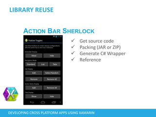 LIBRARY REUSE
DEVELOPING CROSS PLATFORM APPS USING XAMARIN
ACTION BAR SHERLOCK
 Get source code
 Packing (JAR or ZIP)
 Generate C# Wrapper
 Reference
 