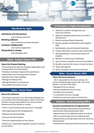 Agile
SCRUM– Roles, Artifacts, Meetings, Tools, Glossary
Quick Reference Cards
+9122 4015 5175 +9122 2570 2772 +9122 2857 4960
http://www.techcanvass.com/
Copyrights @ Techcanvass | all rights reserved
Owns the Software
Scrum Team figures out how to turn the Product Backlog into an
increment of functionality within a Sprint. Each team member is
jointly responsible for the success of each iteration and of the
project as a whole.
• Team is cross functional ( Business Analyst, developer tester)
• Team consists of 3-12 full time members ( Exceptions : Specific
roles DBA)
• Self-organizing and self-managing team
• Maintains the Sprint Backlog
• Conducts the Sprint Review
• Technical implementation of User Stories
• Delivers a “potentially shippable” product increment at every
Sprint
Manifesto for Agile
Roles - Product Owner (PO)
Owns the Product Backlog
Product Owner represents the interests of project Stakeholders
and is responsible for the final product
• Elicitation of product requirements and features
• Responsible for prioritizing of requirements
• Owns the Product Backlog
• Manage the Release Plan
• Manage the Return on Investment
• Accountable for product success
Individuals and interactions
over processes and tools
Working software
over comprehensive documentation
Customer collaboration
over contract negotiation
Responding to change
over following a plan
Dynamic prioritized list of requirements
• Product backlog is dynamically prioritized list of requirements
ordered by Business Value
• Requirements can be added by anyone at anytime
• PBL can contain bugs and non-functional items
• Requirements are broken down into User Stories by Product
Owner
• Prioritize the requirements based on Business Value
Artifacts - Product Backlog (PBL)
Owns the Scrum process
Scrum Master is responsible for the Scrum process. He ensures
everybody plays by the rules. The Scrum Master is not part of the
Team.
• Manage the Scrum process
• Remove impediments for the Team
• Facilitate communication
• Is a facilitator and not a manager
• Shields the team from external interference
Roles – Scrum Team
1. Satisfy the customer through early and continuous delivery
2. Welcome changing requirements, even late in development
3. Deliver working software frequently
4. Business people and developers work together daily
5. Build projects around motivated individuals
6. Convey information via face-to-face conversation
7. Working software is the primary measure of progress
8. Maintain a constant pace indefinitely
9. Give continuous attention to technical excellence
10. Simplify: maximize the amount of work not done
11. Teams self-organize
12. Teams retrospect and tune their behaviors
Meetings – Sprint Planning
To commit the deliverable(s) to the PO
PBL prepared prior to meeting. It’s a two part meeting:
• PO presents the User Stories
• Team selects items committing to complete
• Discussion on PBI for clarifications
• Creation of Sprint Backlog from PBL
• Team solely responsible for deciding how to build
• Breakdown of user stories in Tasks to fill the SBL (normally 3 to 4
days of work, than inspect & adapt)
• PO available for questions
Timebox: 4 hours
Owner: Product Owner
Participants: Scrum Master, Scrum Team
Displays the remaining work
• Burndown chart shows the amount of work remaining per Sprint
• It is a very useful way of visualizing the correlation between work
remaining at any point in time and the progress of the Team(s)
• Use a tool e.g. JIRA for auto creation of the Burndown Chart
To Inspect and Adapt the progress
In this standup meeting the Team daily inspects their progress in
relation to the Planning by using the Burndown Chart, and makes
adaptation as necessary.
• Held every day during a Sprint (same time & place)
• Team members report to each other and not to SM
• Ask 3 questions during meeting:
"What have you done since last daily scrum?"
"What will you do before the next daily scrum?"
"What obstacles are impeding your work?“
Timebox: 15 minutes
Owner: Scrum Master
Participants: Team, all interested parties may silently attend
To maintain the good, get rid of the bad
At the end of a Sprint, the Team evaluates the finished Sprint.
• What went well and what can be improved
• Capture positive ways as a best practice, identify challenges and
develop strategies for improvements.
• SM helps team in discovery & not provide answers
Timebox: 3 hours
Owner: Scrum Master
Participants: Team, (Product Owner)
To demonstrate the achievements
The team present product owner the result on the developed
product of the Sprint. Product owner can accept or reject features
depending on the agreed acceptance criteria.
Timebox: 4 hours
Owner: Team
Participants: Scrum Master, Product Owner, optionally the PO can
invite other Stakeholders
Meetings - Daily Scrum
Meetings - Sprint Review
Artifact - Burndown Chart
Visibility + Flexibility = “Scrum”
“Done” = Potentially Shippable
Scrum requires at the end of each Sprint that the product is
production ready. That means the increment is:
• Thoroughly tested and stable
• Well-structured
• Well-written code
• User operation of the functionality is documented
Artifacts - Potentially Shippable Product
List of Tasks to fulfill the Sprint Goal
• Sprint Backlog contains all the committed User Stories for the
current Sprint broken down into Tasks by the Team
• All items on the Sprint Backlog should be developed, tested,
documented and integrated in order to fulfill the Sprint Goal.
• Estimate Story complexity using Planning Poker
Artifacts - Sprint Backlog (SBL)
12 Principles of Agile Development
Roles - Scrum Master (SM)
Meetings – Retrospective
 