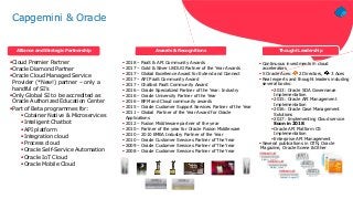 Cloud Premier Partner
Oracle Diamond Partner
Oracle Cloud Managed Service
Provider (*New!) partner – only a
handful of SI’s
Only Global SI to be accredited as
Oracle Authorized Education Center
Part of Beta programmes for:
Cotainer Native & Microservices
Inteligent Chatbot
API platform
Integration cloud
Process cloud
Oracle Self-Service Automation
Oracle IoT Cloud
Oracle Mobile Cloud
 Continuous investments in cloud
accelerators
 5 Oracle Aces: 2 Directors, 3 Aces
 Real experts and thought leaders including
several books:
 2013: Oracle SOA Governance
Implementation
 2015: Oracle API Management
Implementation
 2016: Oracle Case Management
Solutions
 2017: Implementing Cloud service
Soon in 2018:
 Oracle API Platform CS
Implementation
 Enterprise API Management
 Several publications in OTN, Oracle
Magazine, Oracle Scene & Other
 2018 – PaaS & API Community Awards
 2017 – Gold & Silver UKOUG Partner of the Year Awards
 2017 – Global Excellence Award for Extend and Connect
 2017 – API PaaS Community Award
 2017 – Chatbot PaaS Community Award
 2016 – Oracle Specialized Partner of the Year: Industry
 2016 – Oracle University Partner of the Year
 2016 – BPM and Cloud community awards
 2015 – Oracle Customer Support Services Partner of the Year
 2011 – Global Partner of the Year Award for Oracle
Applications
 2012 – Fusion Middleware partner of the year
 2010 – Partner of the year for Oracle Fusion Middleware
 2010 – 2010 EMEA Industry Partner of the Year
 2010 – Oracle Customer Services Partner of The Year
 2009 – Oracle Customer Services Partner of The Year
 2008 – Oracle Customer Services Partner of The Year
Alliance and Strategic Partnership Awards & Recognitions Thought Leadership
Article – June 17
Article – June 17
Podcast – August 17
Capgemini & Oracle
 