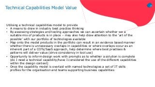 Technical Capabilities Model Value
Utilising a technical capabilities model to provide
• A means to draw in industry best practise thinking
• By assessing strategies and tooling approaches we can ascertain whether we a
suitable mix of products is in place – may also help draw attention to the ‘art of the
possible’ with our portfolio of technologies available
• Map onto the model products in the portfolio can result in an evidence based manner
whether there is unnecessary overlaps in capabilities or where overlaps occur as an
inherent part of a COTs/SaaS approach, help determine where best practises &
patterns will deliver value (drive consistency in tool use)
• Opportunity to inform design work with prompts as to whether a solution is complete
(do I need a technical capability/have I considered the use of the different capabilities
within the design context)
• Once the capability model is overlaid with named technologies a set of IT skills
profiles for the organisation and teams supporting business capabilities
 