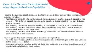 Value of the Technical Capabilities Model
when Mapped to Business Capabilities
Mapping the business capabilities onto the technical capabilities can provide a number of
insights, including:
• Facilitate more insight into non functional demand/capacity profiles e.g each capability has
x users – if 10 different capabilities depend a specific technical capability we can deduce a
level of demand
• The mapping can enable an understanding of the impact of change across the business
• The mapping can help determine overall service criticality (may small uses of a service
could disrupt as much as 1 large use)
• The mapping can help show where technology investment can be maximised in terms of
positive benefit to the business
However, providing such a mapping has a number of implications
• many to many mapping between business capabilities and technologies so the best value is
at the finest level of detail
• the mapping task is complex and to attribute information to capabilities to achieve some of
the deductions is likely to need tooling
 