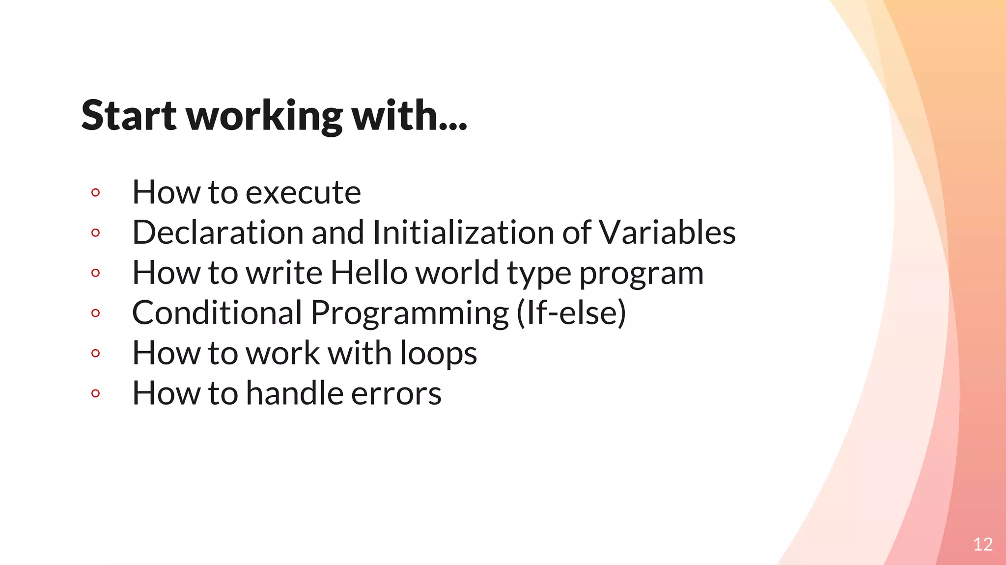 Start working with...
◦ How to execute
◦ Declaration and Initialization of Variables
◦ How to write Hello world type program
◦ Conditional Programming (If-else)
◦ How to work with loops
◦ How to handle errors
12
 