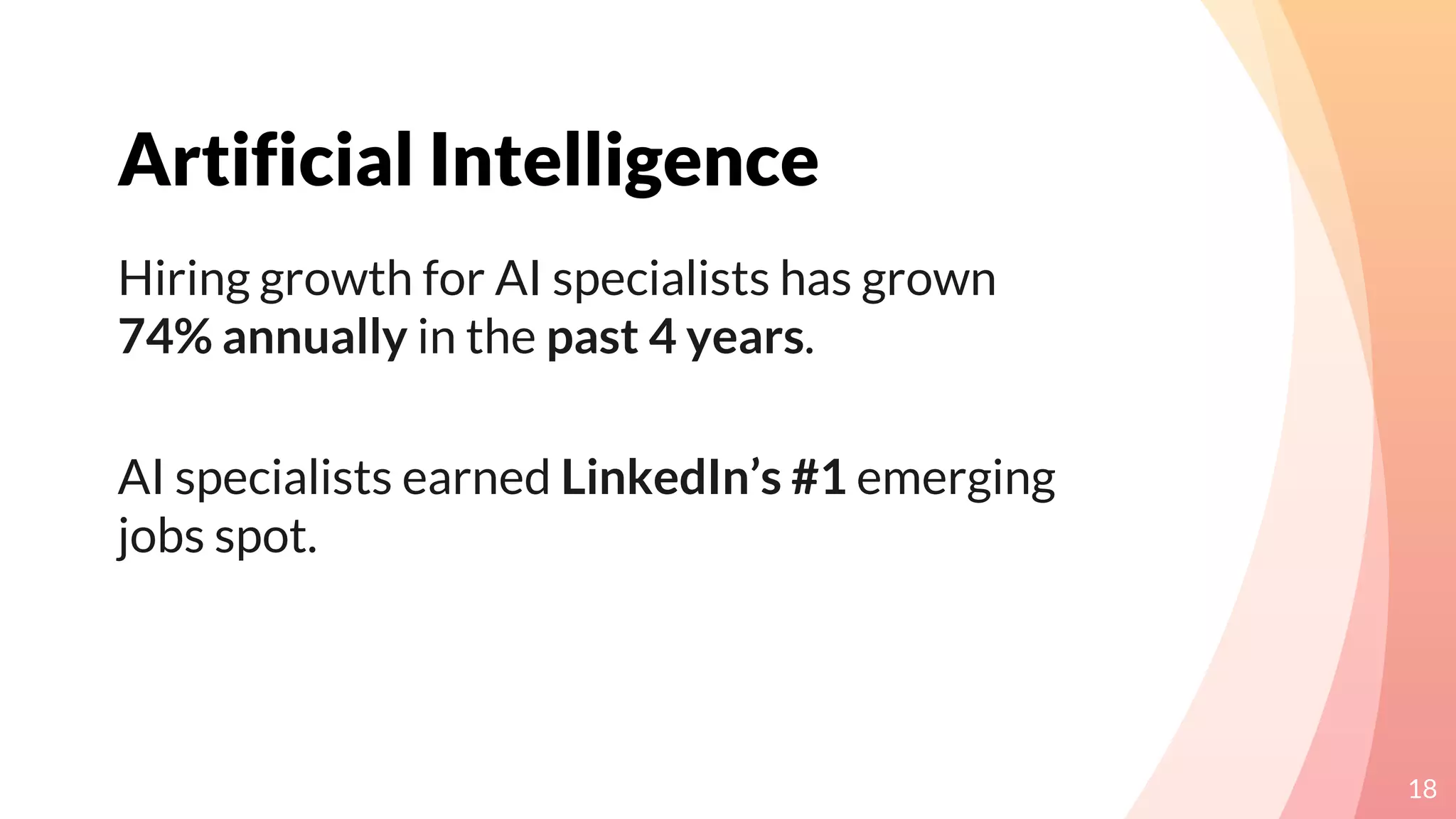 Artificial Intelligence
18
Hiring growth for AI specialists has grown
74% annually in the past 4 years.
AI specialists earned LinkedIn’s #1 emerging
jobs spot.
 