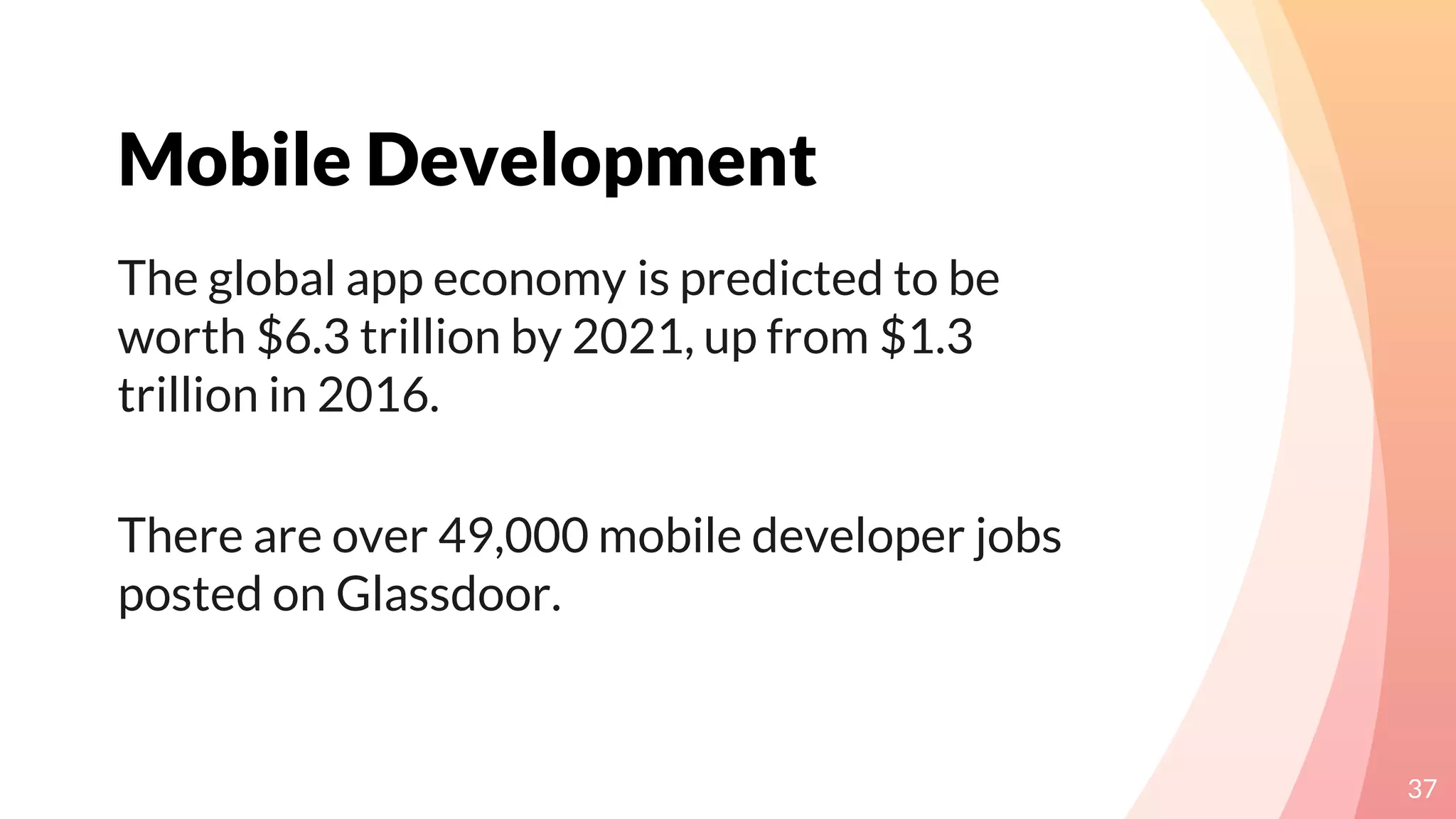 Mobile Development
37
The global app economy is predicted to be
worth $6.3 trillion by 2021, up from $1.3
trillion in 2016.
There are over 49,000 mobile developer jobs
posted on Glassdoor.
 