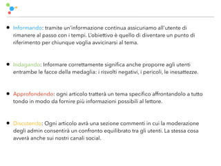 • Informando: tramite un’informazione continua assicuriamo all'utente di
rimanere al passo con i tempi. L’obiettivo è quello di diventare un punto di
riferimento per chiunque voglia avvicinarsi al tema.
• Indagando: Informare correttamente signiﬁca anche proporre agli utenti
entrambe le facce della medaglia: i risvolti negativi, i pericoli, le inesattezze.
• Approfondendo: ogni articolo tratterà un tema speciﬁco affrontandolo a tutto
tondo in modo da fornire più informazioni possibili al lettore.
• Discutendo: Ogni articolo avrà una sezione commenti in cui la moderazione
degli admin consentirà un confronto equilibrato tra gli utenti. La stessa cosa
avverà anche sui nostri canali social.
 