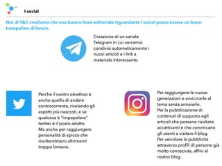 I social
Noi di T&C crediamo che una buona linea editoriale riguardante i social possa essere un buon
trampolino di lancio.
Perché il nostro obiettivo è
anche quello di andare
controcorrente, rivelando gli
aspetti più nascosti, e se
qualcosa è "impopolare"
twitter è il posto adatto.
Ma anche per raggiungere
personalità di spicco che
risulterebbero altrimenti
troppo lontane.
Per raggiungere le nuove
generazioni e avvicinarle al
tema senza annoiarle.
Per la pubblicazione di
contenuti di supporto agli
articoli che possano risultare
accattivanti e che convincano
gli utenti a visitare il blog.
Per veicolare la pubblicità
attraverso proﬁli di persone già
molto conosciute, afﬁni al
nostro blog.
Creazione di un canale
Telegram in cui verranno
condivisi automaticamente i
nuovi articoli e i link a
materiale interessante.
 