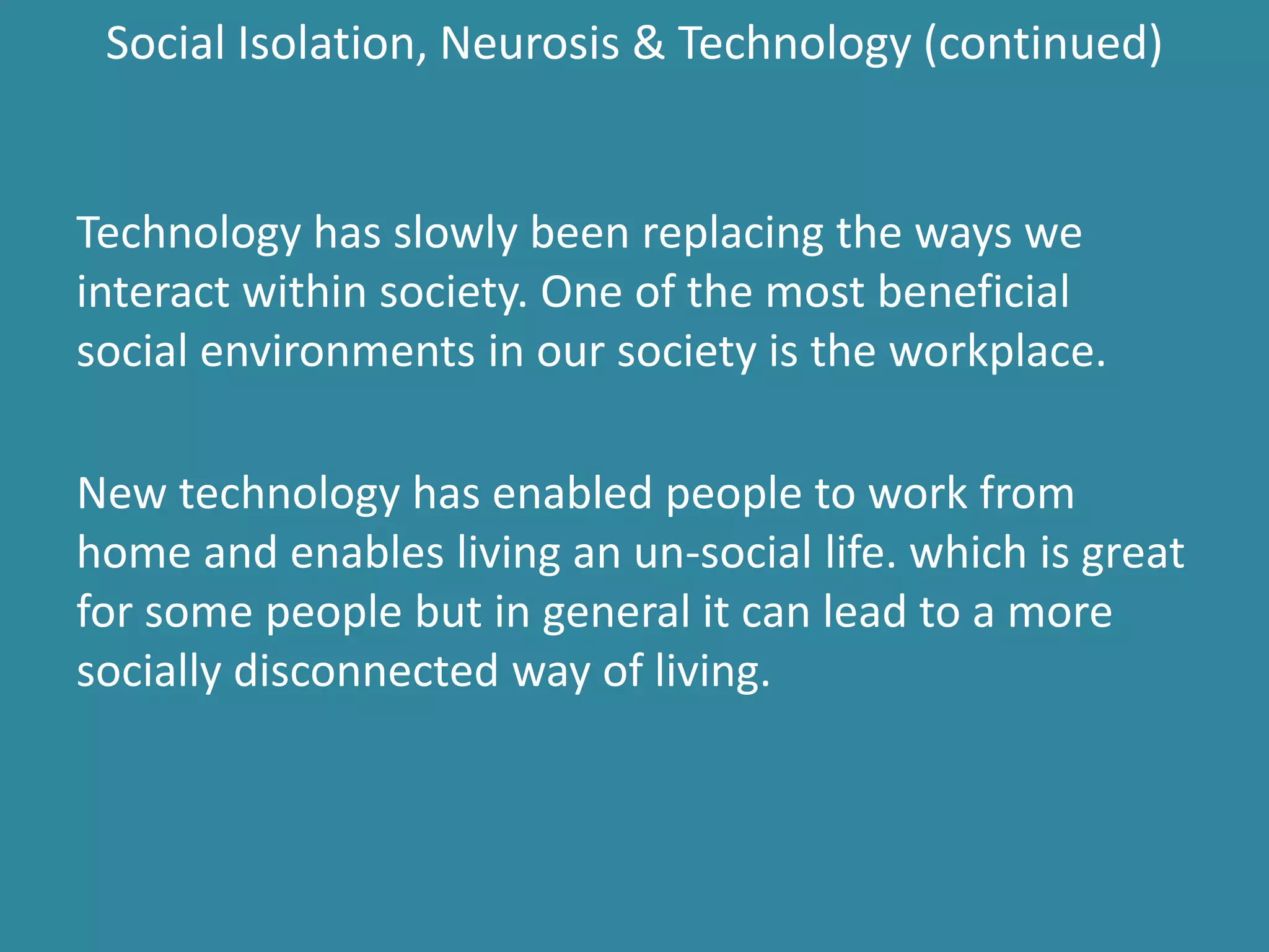 Social Isolation, Neurosis & Technology (continued)
Technology has slowly been replacing the ways we
interact within society. One of the most beneficial
social environments in our society is the workplace.
New technology has enabled people to work from
home and enables living an un-social life. which is great
for some people but in general it can lead to a more
socially disconnected way of living.
 