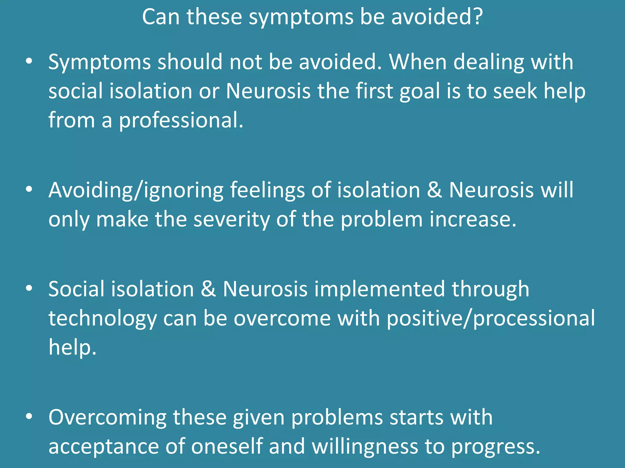 Can these symptoms be avoided?
• Symptoms should not be avoided. When dealing with
social isolation or Neurosis the first goal is to seek help
from a professional.
• Avoiding/ignoring feelings of isolation & Neurosis will
only make the severity of the problem increase.
• Social isolation & Neurosis implemented through
technology can be overcome with positive/processional
help.
• Overcoming these given problems starts with
acceptance of oneself and willingness to progress.
 