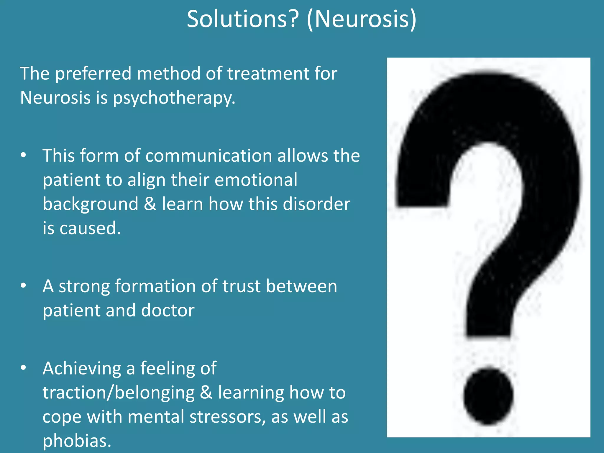 Solutions? (Neurosis)
The preferred method of treatment for
Neurosis is psychotherapy.
• This form of communication allows the
patient to align their emotional
background & learn how this disorder
is caused.
• A strong formation of trust between
patient and doctor
• Achieving a feeling of
traction/belonging & learning how to
cope with mental stressors, as well as
phobias.
 