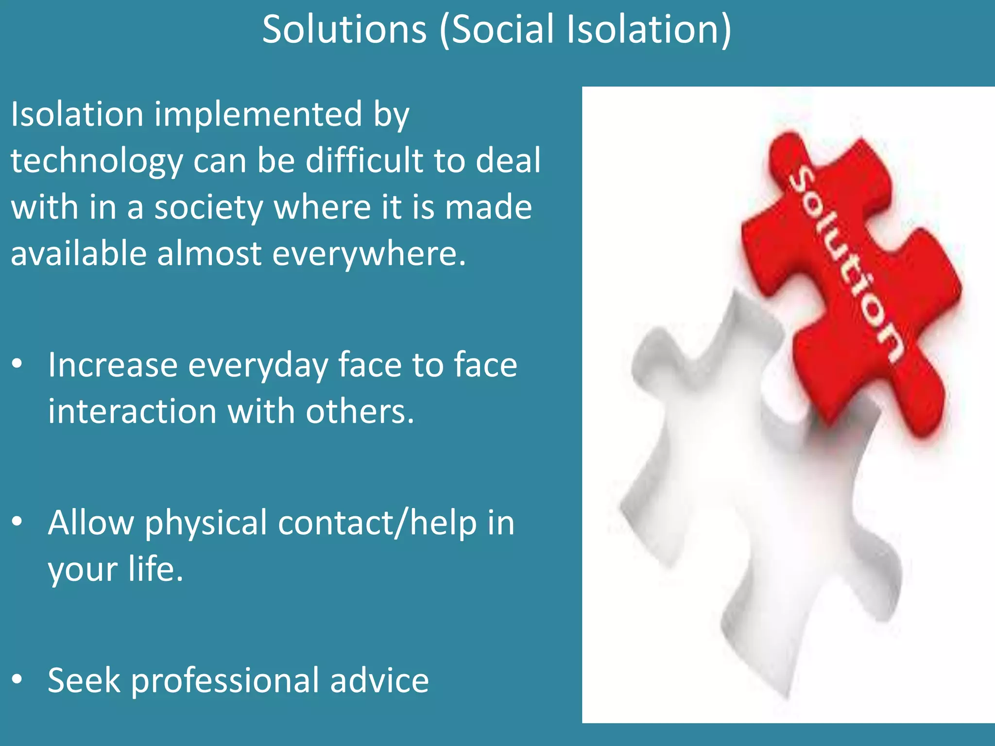 Solutions (Social Isolation)
Isolation implemented by
technology can be difficult to deal
with in a society where it is made
available almost everywhere.
• Increase everyday face to face
interaction with others.
• Allow physical contact/help in
your life.
• Seek professional advice
 