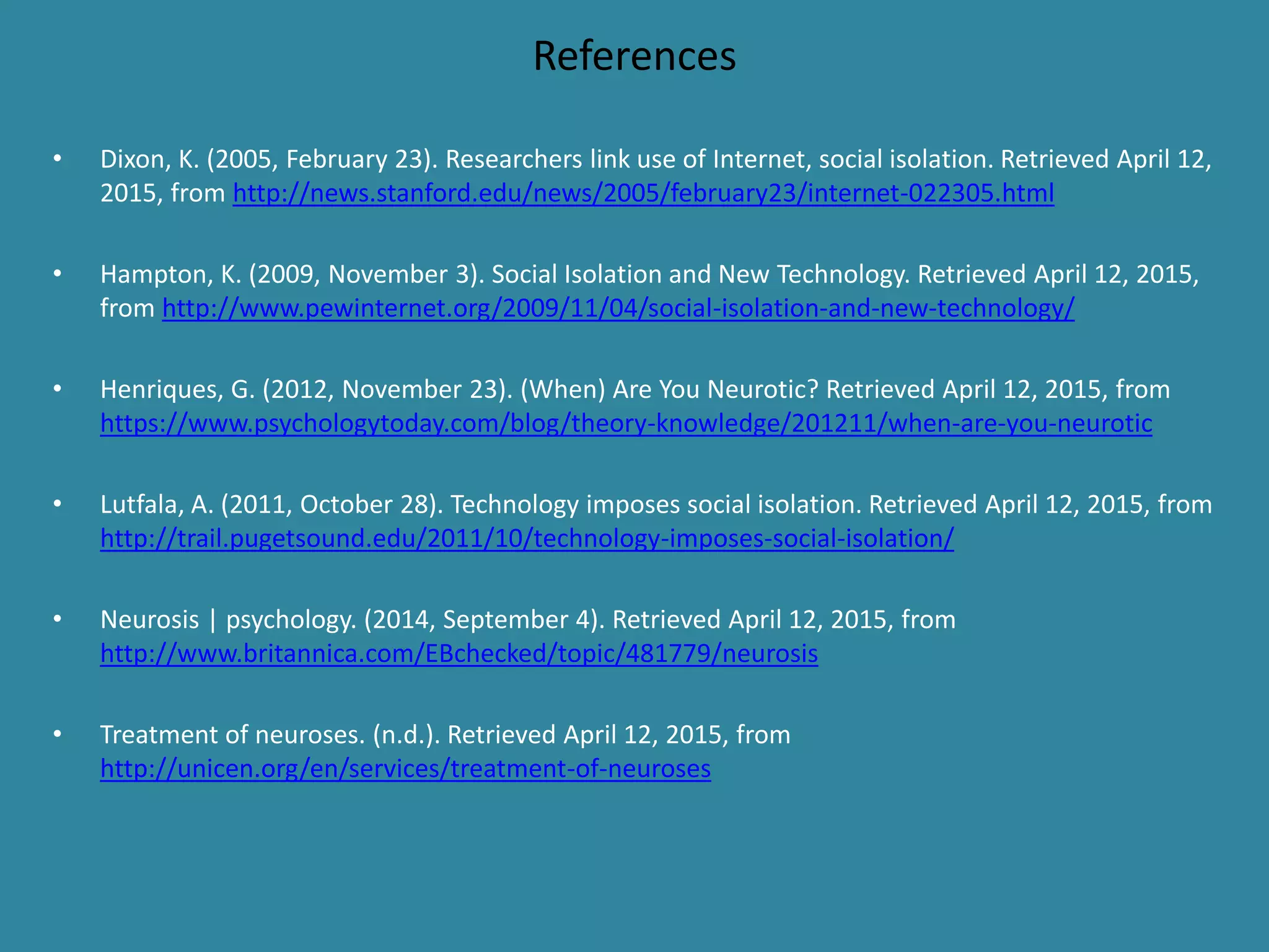 References
• Dixon, K. (2005, February 23). Researchers link use of Internet, social isolation. Retrieved April 12,
2015, from http://news.stanford.edu/news/2005/february23/internet-022305.html
• Hampton, K. (2009, November 3). Social Isolation and New Technology. Retrieved April 12, 2015,
from http://www.pewinternet.org/2009/11/04/social-isolation-and-new-technology/
• Henriques, G. (2012, November 23). (When) Are You Neurotic? Retrieved April 12, 2015, from
https://www.psychologytoday.com/blog/theory-knowledge/201211/when-are-you-neurotic
• Lutfala, A. (2011, October 28). Technology imposes social isolation. Retrieved April 12, 2015, from
http://trail.pugetsound.edu/2011/10/technology-imposes-social-isolation/
• Neurosis | psychology. (2014, September 4). Retrieved April 12, 2015, from
http://www.britannica.com/EBchecked/topic/481779/neurosis
• Treatment of neuroses. (n.d.). Retrieved April 12, 2015, from
http://unicen.org/en/services/treatment-of-neuroses
 