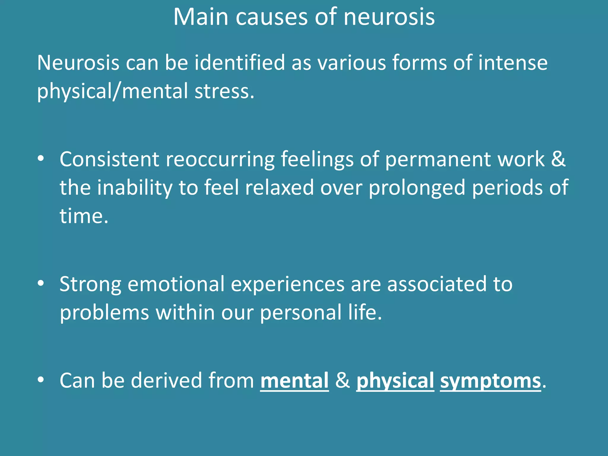 Main causes of neurosis
Neurosis can be identified as various forms of intense
physical/mental stress.
• Consistent reoccurring feelings of permanent work &
the inability to feel relaxed over prolonged periods of
time.
• Strong emotional experiences are associated to
problems within our personal life.
• Can be derived from mental & physical symptoms.
 