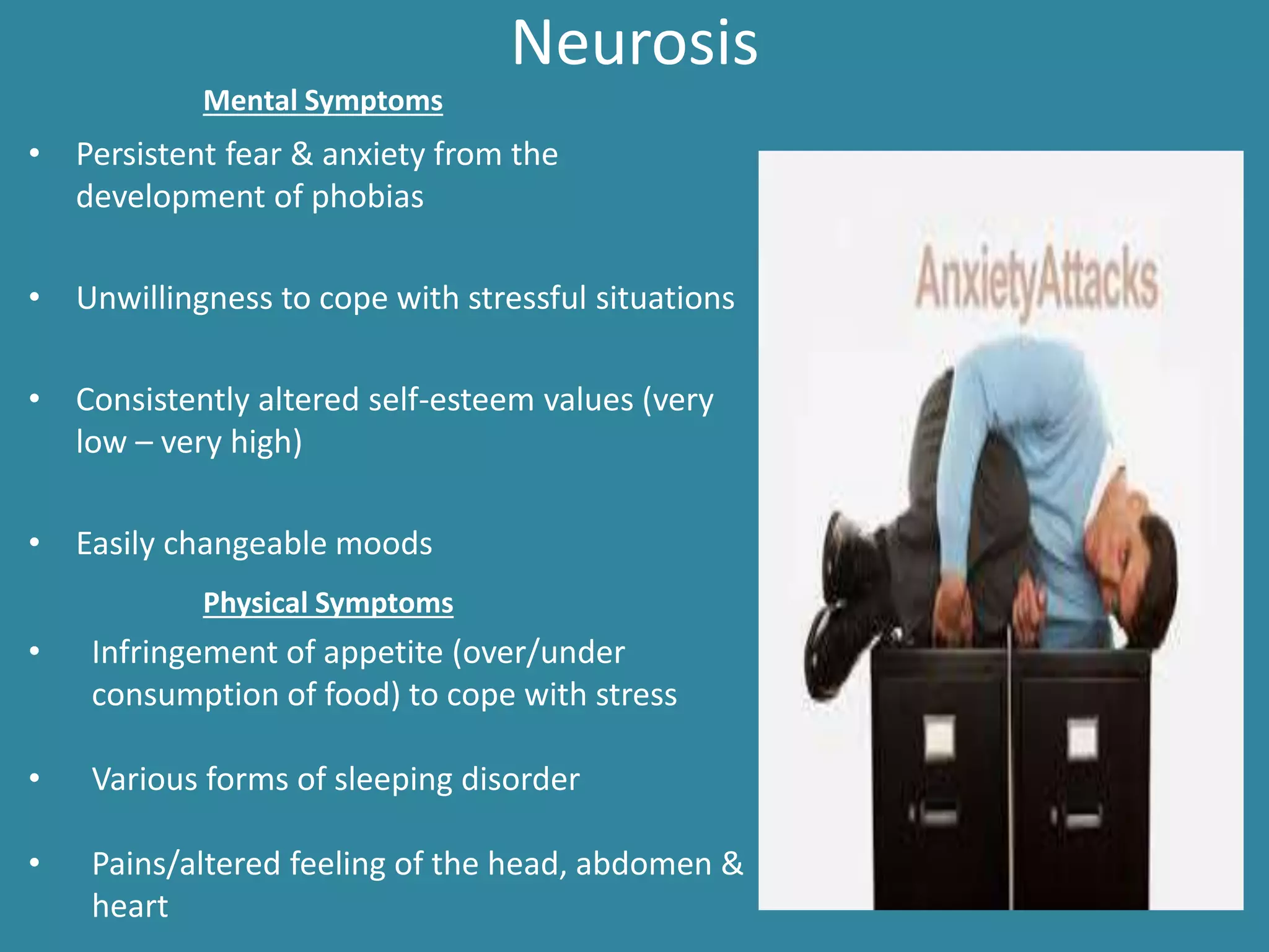 Neurosis
• Persistent fear & anxiety from the
development of phobias
• Unwillingness to cope with stressful situations
• Consistently altered self-esteem values (very
low – very high)
• Easily changeable moods
Mental Symptoms
Physical Symptoms
• Infringement of appetite (over/under
consumption of food) to cope with stress
• Various forms of sleeping disorder
• Pains/altered feeling of the head, abdomen &
heart
 