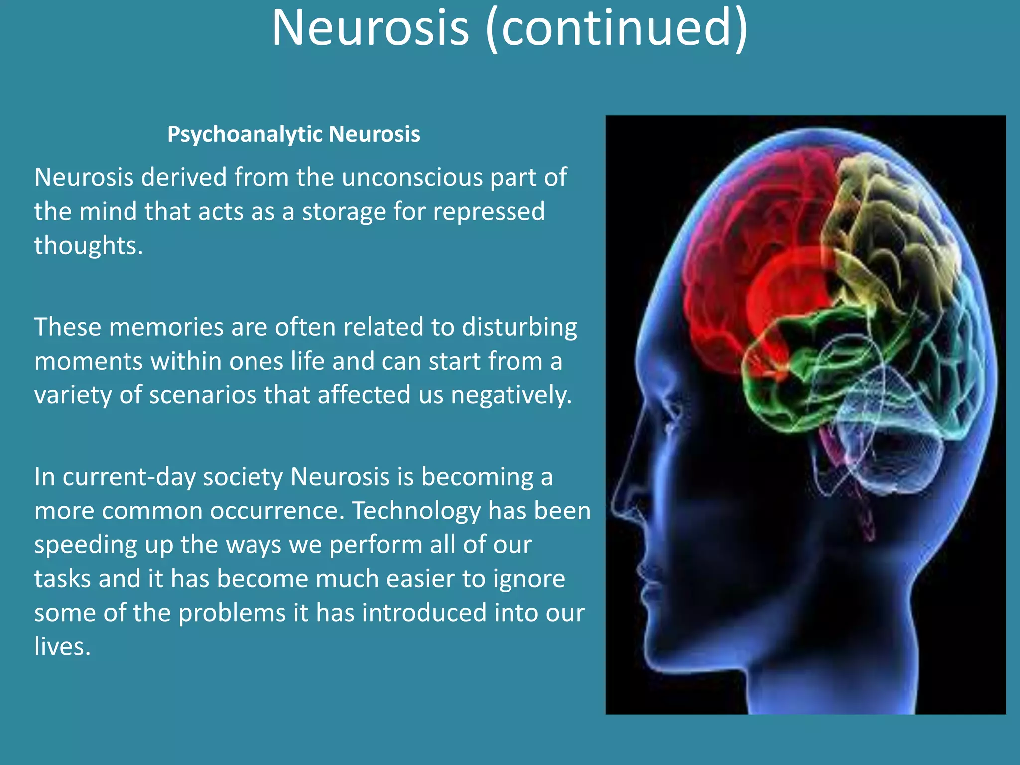 Neurosis (continued)
Neurosis derived from the unconscious part of
the mind that acts as a storage for repressed
thoughts.
These memories are often related to disturbing
moments within ones life and can start from a
variety of scenarios that affected us negatively.
In current-day society Neurosis is becoming a
more common occurrence. Technology has been
speeding up the ways we perform all of our
tasks and it has become much easier to ignore
some of the problems it has introduced into our
lives.
Psychoanalytic Neurosis
 