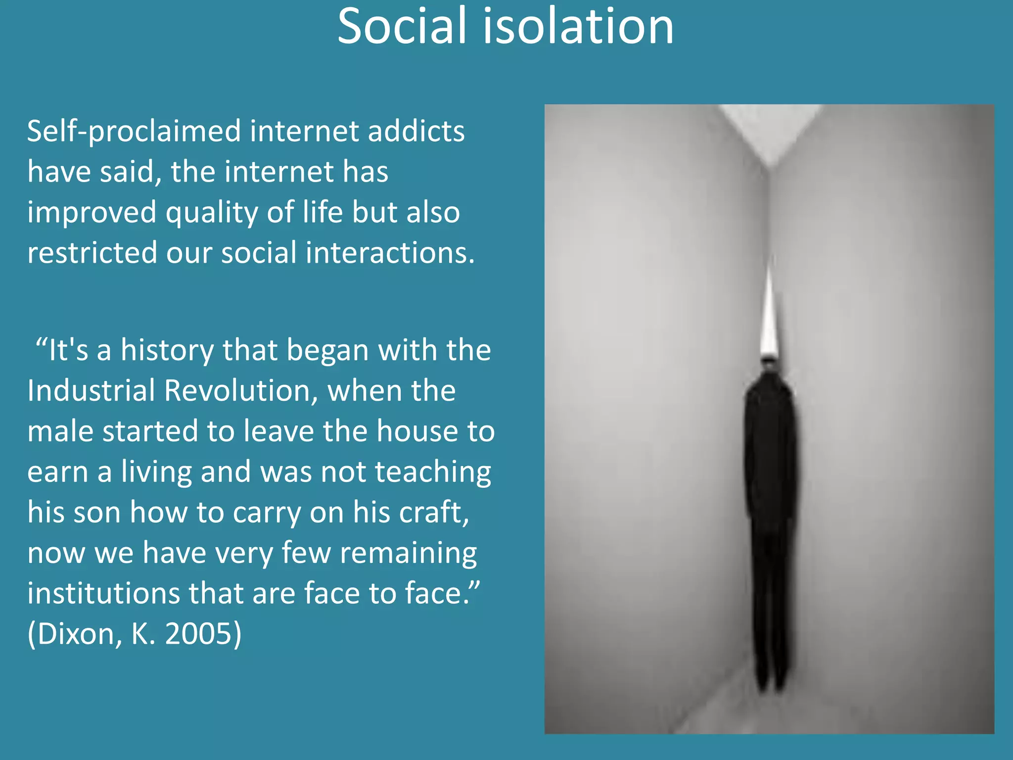 Social isolation
Self-proclaimed internet addicts
have said, the internet has
improved quality of life but also
restricted our social interactions.
“It's a history that began with the
Industrial Revolution, when the
male started to leave the house to
earn a living and was not teaching
his son how to carry on his craft,
now we have very few remaining
institutions that are face to face.”
(Dixon, K. 2005)
 