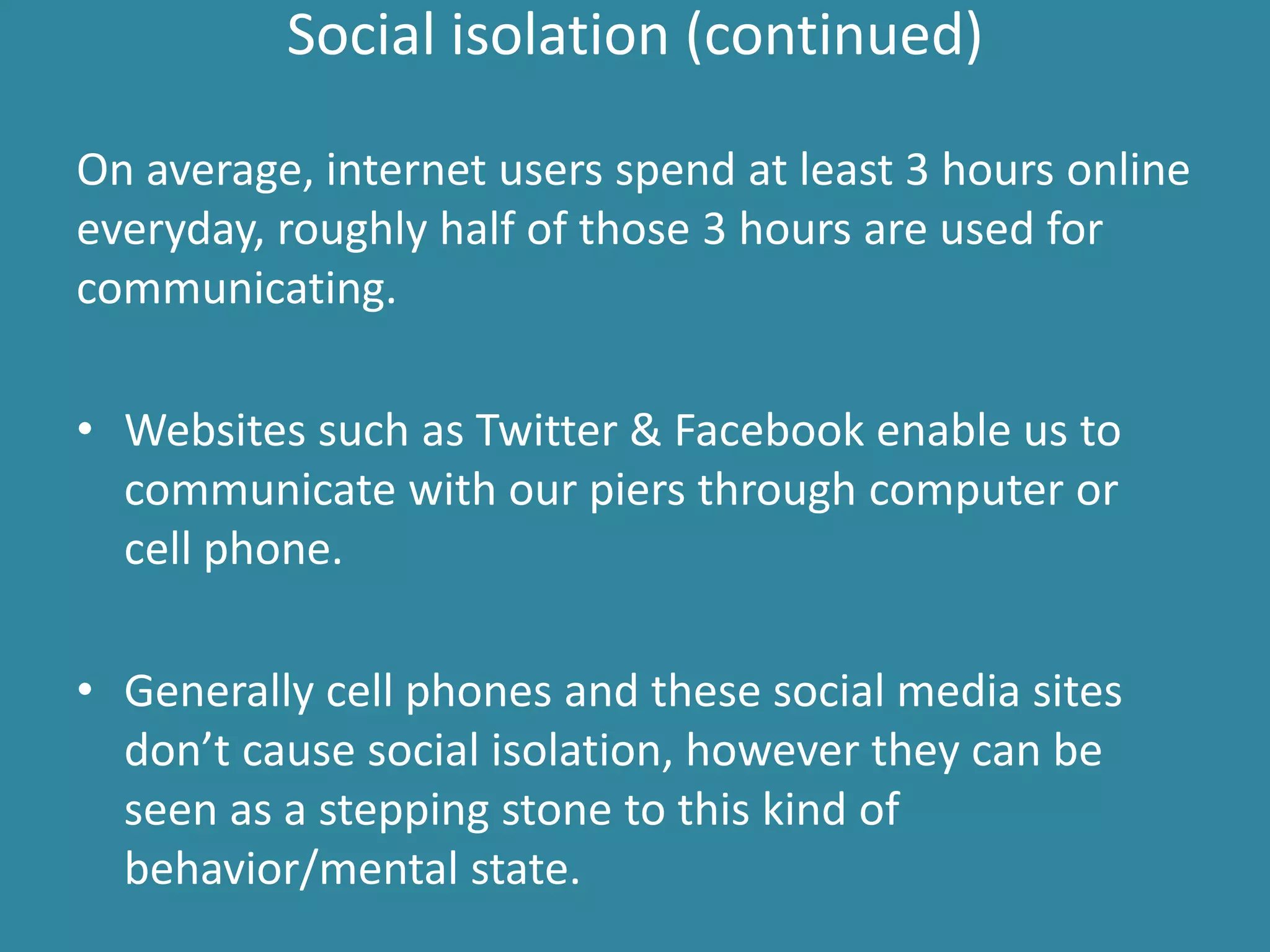 Social isolation (continued)
On average, internet users spend at least 3 hours online
everyday, roughly half of those 3 hours are used for
communicating.
• Websites such as Twitter & Facebook enable us to
communicate with our piers through computer or
cell phone.
• Generally cell phones and these social media sites
don’t cause social isolation, however they can be
seen as a stepping stone to this kind of
behavior/mental state.
 