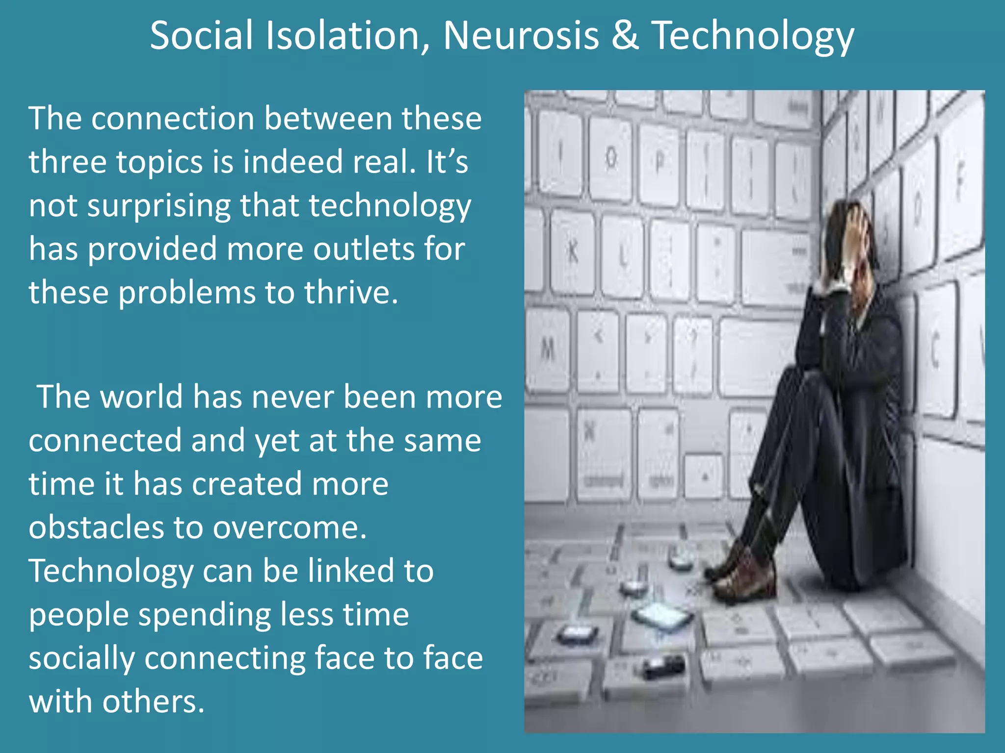 Social Isolation, Neurosis & Technology
The connection between these
three topics is indeed real. It’s
not surprising that technology
has provided more outlets for
these problems to thrive.
The world has never been more
connected and yet at the same
time it has created more
obstacles to overcome.
Technology can be linked to
people spending less time
socially connecting face to face
with others.
 