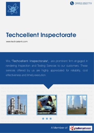 09953355779
A Member of
Techcellent Inspectorate
www.techcelent.com
Inspection Services for Chemical Plants Testing Services Inspection Service for Power
Plant Petroleum Plant Inspection Services Technical Inspection For Refineries Inspection
Services For Nuclear Plant Technical Inspection For Air Separation Plant Welding
Services Inspection Services for Chemical Plants Testing Services Inspection Service for Power
Plant Petroleum Plant Inspection Services Technical Inspection For Refineries Inspection
Services For Nuclear Plant Technical Inspection For Air Separation Plant Welding
Services Inspection Services for Chemical Plants Testing Services Inspection Service for Power
Plant Petroleum Plant Inspection Services Technical Inspection For Refineries Inspection
Services For Nuclear Plant Technical Inspection For Air Separation Plant Welding
Services Inspection Services for Chemical Plants Testing Services Inspection Service for Power
Plant Petroleum Plant Inspection Services Technical Inspection For Refineries Inspection
Services For Nuclear Plant Technical Inspection For Air Separation Plant Welding
Services Inspection Services for Chemical Plants Testing Services Inspection Service for Power
Plant Petroleum Plant Inspection Services Technical Inspection For Refineries Inspection
Services For Nuclear Plant Technical Inspection For Air Separation Plant Welding
Services Inspection Services for Chemical Plants Testing Services Inspection Service for Power
Plant Petroleum Plant Inspection Services Technical Inspection For Refineries Inspection
Services For Nuclear Plant Technical Inspection For Air Separation Plant Welding
Services Inspection Services for Chemical Plants Testing Services Inspection Service for Power
We, 'Techcellent Inspectorate', are prominent firm engaged in
rendering Inspection and Testing Services to our customers. These
services offered by us are highly appreciated for reliability, cost
effectiveness and timely execution.
 