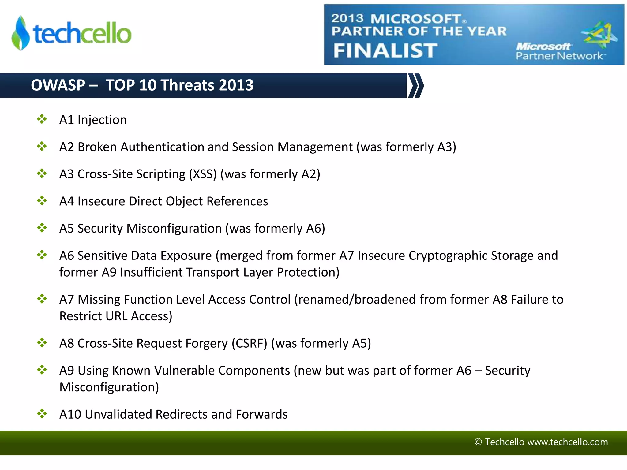 © Techcello www.techcello.com 
OWASP – TOP 10 Threats 2013 
 A1 Injection 
 A2 Broken Authentication and Session Management (was formerly A3) 
 A3 Cross-Site Scripting (XSS) (was formerly A2) 
 A4 Insecure Direct Object References 
 A5 Security Misconfiguration (was formerly A6) 
 A6 Sensitive Data Exposure (merged from former A7 Insecure Cryptographic Storage and 
former A9 Insufficient Transport Layer Protection) 
 A7 Missing Function Level Access Control (renamed/broadened from former A8 Failure to 
Restrict URL Access) 
 A8 Cross-Site Request Forgery (CSRF) (was formerly A5) 
 A9 Using Known Vulnerable Components (new but was part of former A6 – Security 
Misconfiguration) 
 A10 Unvalidated Redirects and Forwards 
 