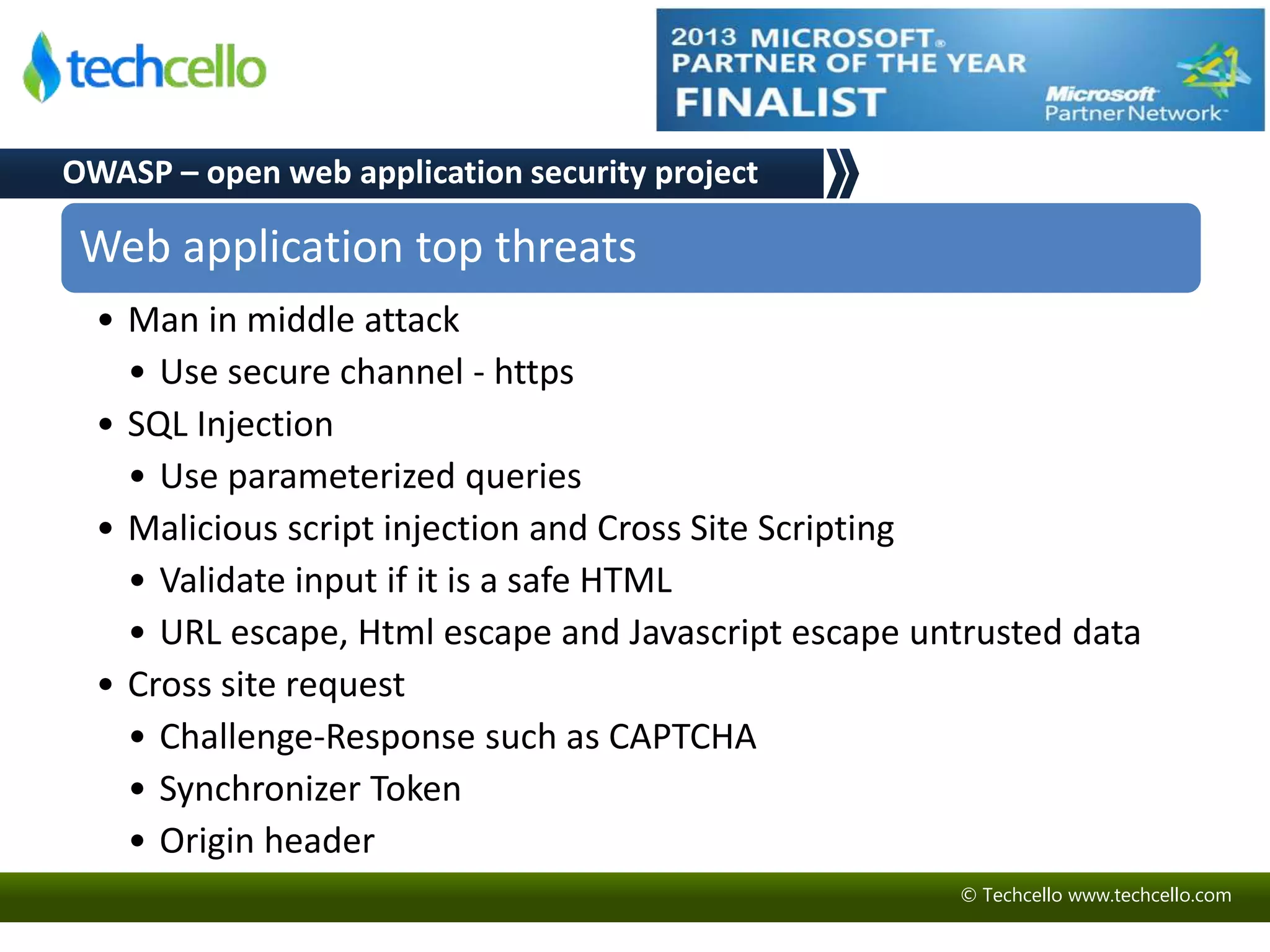© Techcello www.techcello.com 
OWASP – open web application security project 
Web application top threats 
• Man in middle attack 
• Use secure channel - https 
• SQL Injection 
• Use parameterized queries 
• Malicious script injection and Cross Site Scripting 
• Validate input if it is a safe HTML 
• URL escape, Html escape and Javascript escape untrusted data 
• Cross site request 
• Challenge-Response such as CAPTCHA 
• Synchronizer Token 
• Origin header 
 