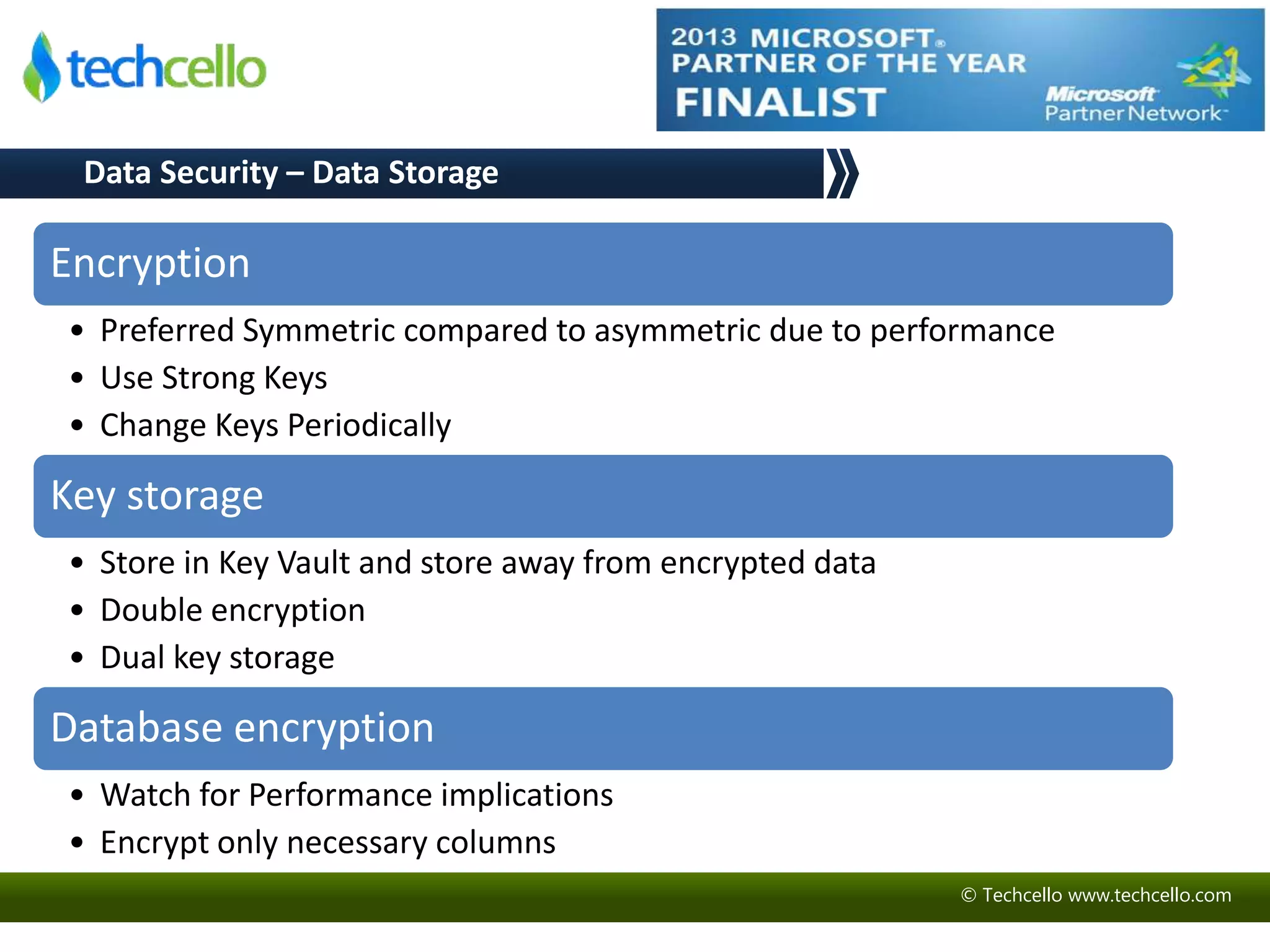 Encryption 
• Preferred Symmetric compared to asymmetric due to performance 
• Use Strong Keys 
• Change Keys Periodically 
Key storage 
• Store in Key Vault and store away from encrypted data 
• Double encryption 
• Dual key storage 
Database encryption 
• Watch for Performance implications 
• Encrypt only necessary columns 
© Techcello www.techcello.com 
Data Security – Data Storage 
 