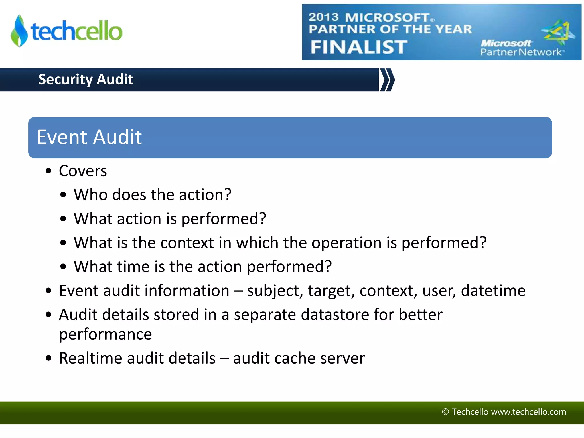 © Techcello www.techcello.com 
Security Audit 
Event Audit 
• Covers 
• Who does the action? 
• What action is performed? 
• What is the context in which the operation is performed? 
• What time is the action performed? 
• Event audit information – subject, target, context, user, datetime 
• Audit details stored in a separate datastore for better 
performance 
• Realtime audit details – audit cache server 
 