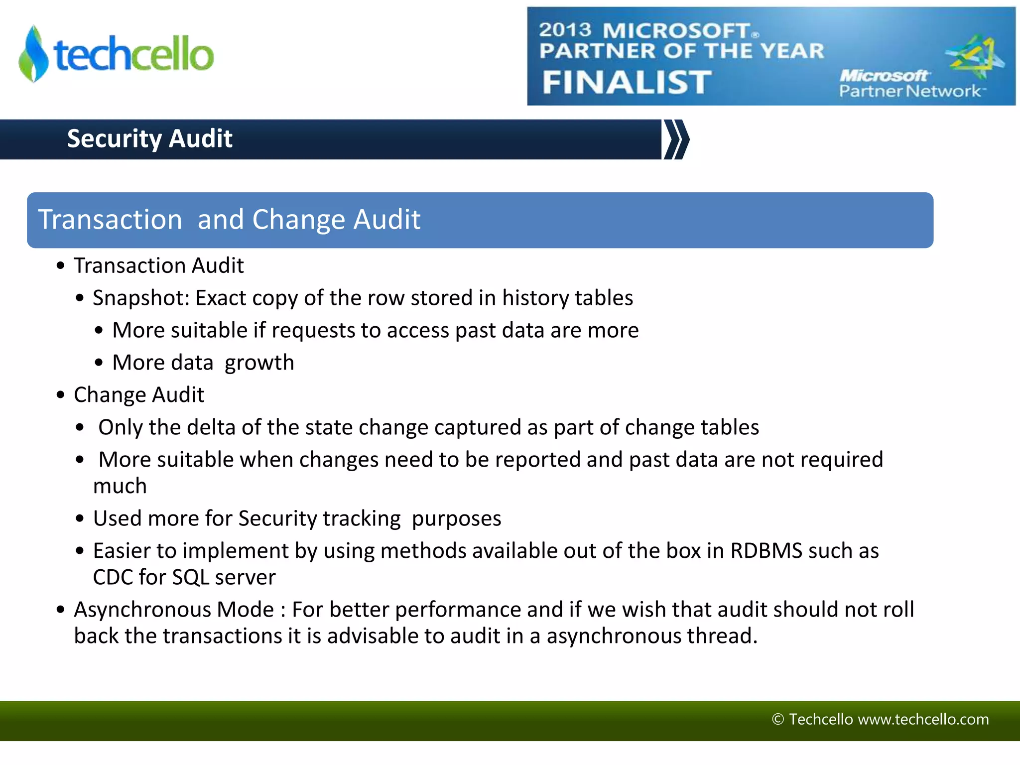© Techcello www.techcello.com 
Security Audit 
Transaction and Change Audit 
• Transaction Audit 
• Snapshot: Exact copy of the row stored in history tables 
• More suitable if requests to access past data are more 
• More data growth 
• Change Audit 
• Only the delta of the state change captured as part of change tables 
• More suitable when changes need to be reported and past data are not required 
much 
• Used more for Security tracking purposes 
• Easier to implement by using methods available out of the box in RDBMS such as 
CDC for SQL server 
• Asynchronous Mode : For better performance and if we wish that audit should not roll 
back the transactions it is advisable to audit in a asynchronous thread. 
 