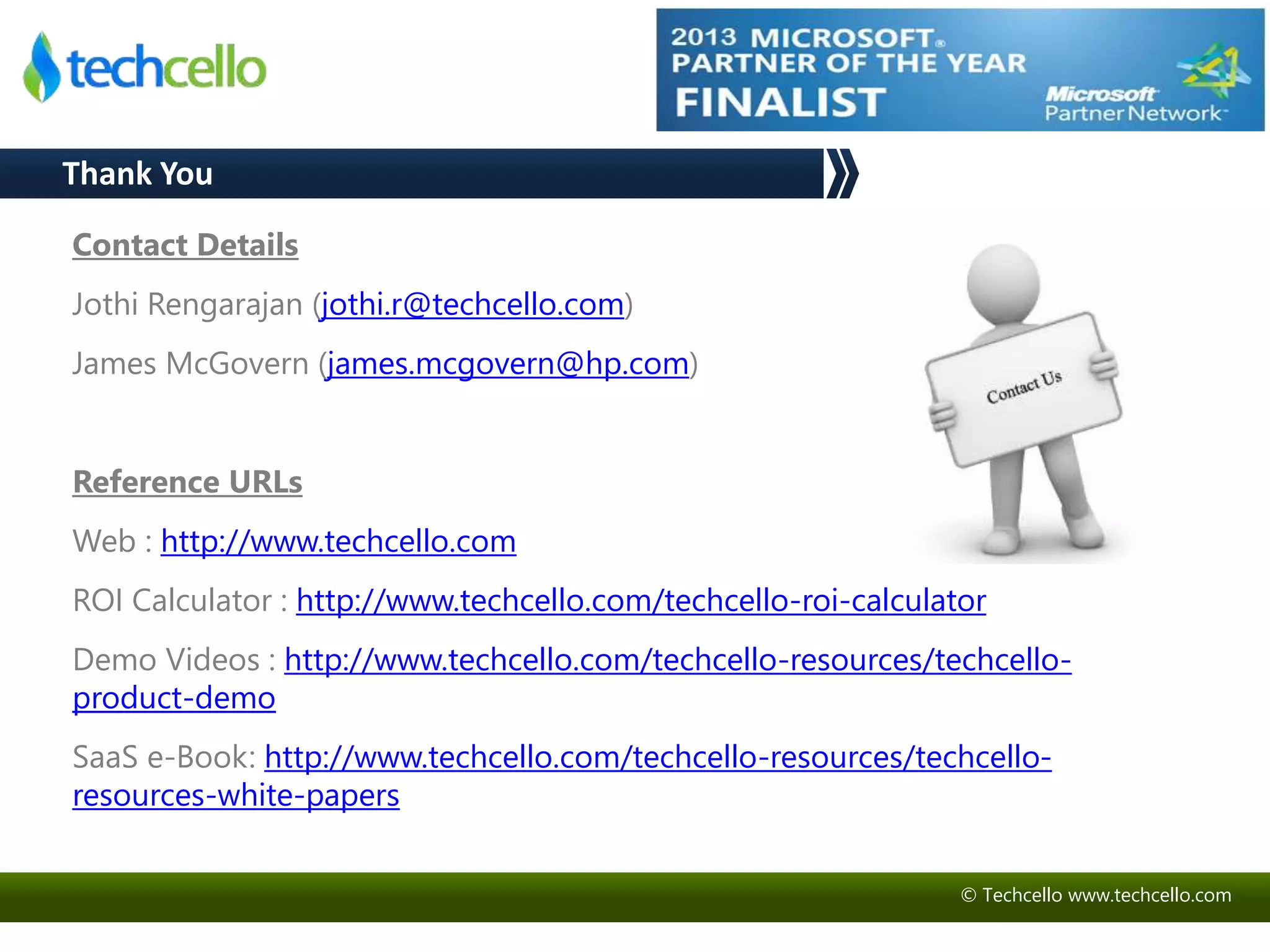 © Techcello www.techcello.com 
Contact Details 
Jothi Rengarajan (jothi.r@techcello.com) 
James McGovern (james.mcgovern@hp.com) 
Reference URLs 
Web : http://www.techcello.com 
ROI Calculator : http://www.techcello.com/techcello-roi-calculator 
Demo Videos : http://www.techcello.com/techcello-resources/techcello-product- 
demo 
SaaS e-Book: http://www.techcello.com/techcello-resources/techcello-resources- 
white-papers 
Thank You 
