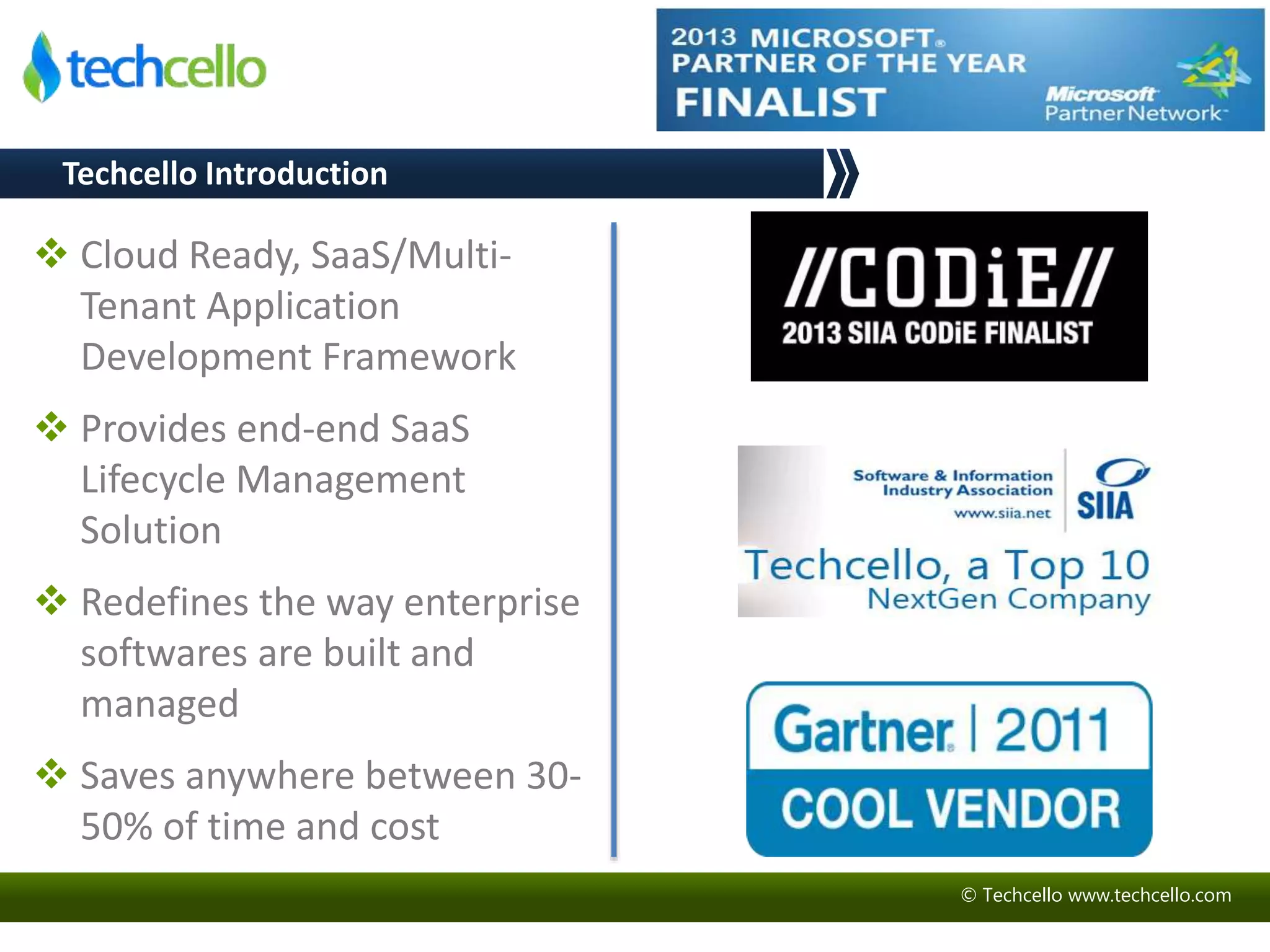 © Techcello www.techcello.com 
Techcello Introduction 
 Cloud Ready, SaaS/Multi- 
Tenant Application 
Development Framework 
 Provides end-end SaaS 
Lifecycle Management 
Solution 
 Redefines the way enterprise 
softwares are built and 
managed 
 Saves anywhere between 30- 
50% of time and cost 
 